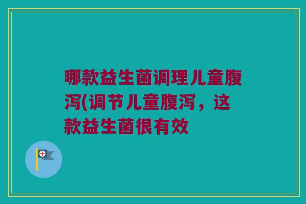 哪款益生菌调理儿童腹泻(调节儿童腹泻，这款益生菌很有效