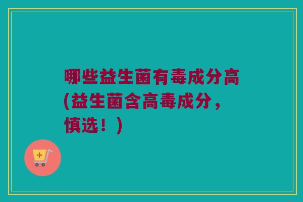 哪些益生菌有毒成分高(益生菌含高毒成分,慎选!) 哪些益生菌有毒成分高(益生菌含高毒成分,慎选!)