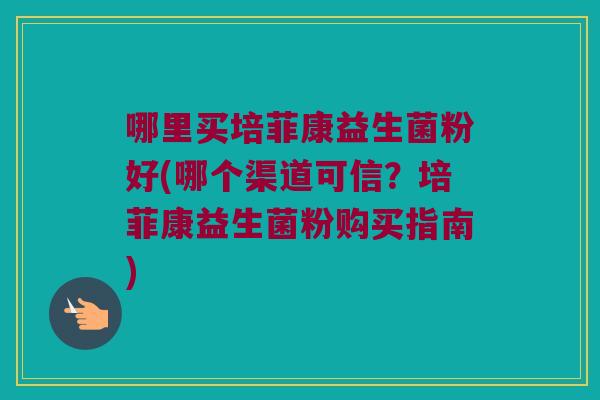 哪里买培菲康益生菌粉好(哪个渠道可信?培菲康益生菌粉购买指南) 哪里买培菲康益生菌粉好(哪个渠道可信?培菲康益生菌粉购买指南)