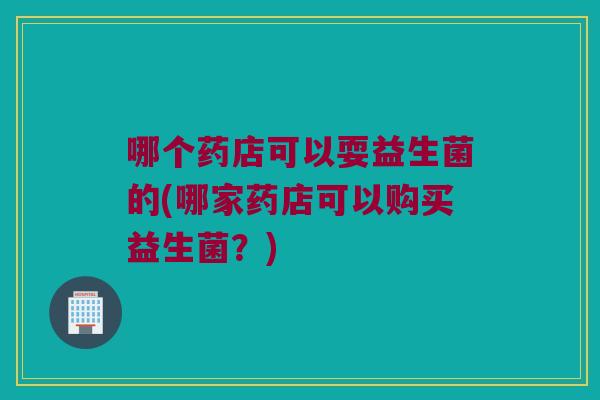 哪个药店可以耍益生菌的(哪家药店可以购买益生菌？)
