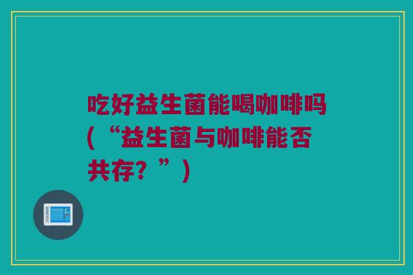 吃好益生菌能喝咖啡吗(“益生菌与咖啡能否共存？”)