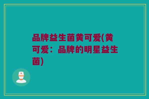 品牌益生菌黄可爱(黄可爱:品牌的明星益生菌) 品牌益生菌黄可爱(黄可爱:品牌的明星益生菌)