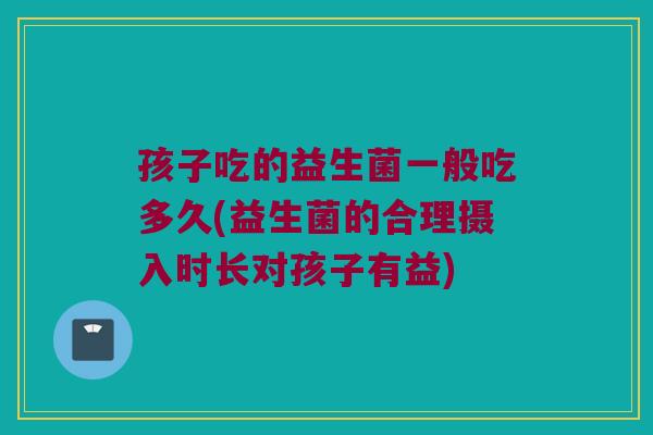 孩子吃的益生菌一般吃多久(益生菌的合理摄入时长对孩子有益)