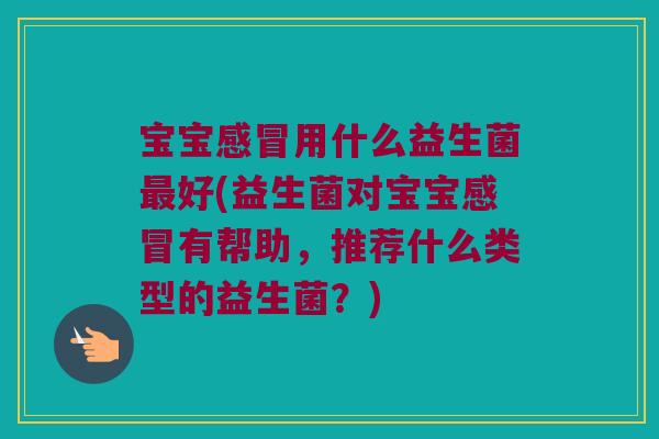 宝宝感冒用什么益生菌最好(益生菌对宝宝感冒有帮助，推荐什么类型的益生菌？)