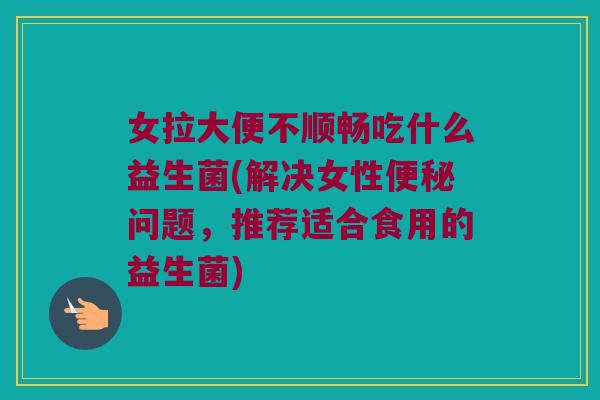 女拉大便不顺畅吃什么益生菌(解决女性问题,推荐适合食用的益生菌) 女拉大便不顺畅吃什么益生菌(解决女性问题,推荐适合食用的益生菌)
