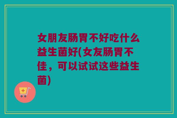 女朋友肠胃不好吃什么益生菌好(女友肠胃不佳，可以试试这些益生菌)