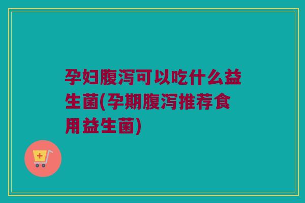 孕妇腹泻可以吃什么益生菌(孕期腹泻推荐食用益生菌)