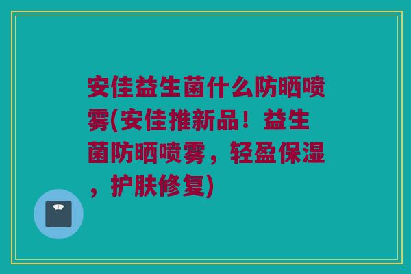 安佳益生菌什么防晒喷雾(安佳推新品!益生菌防晒喷雾,轻盈保湿,护肤修复) 安佳益生菌什么防晒喷雾(安佳推新品!益生菌防晒喷雾,轻盈保湿,护肤修复)