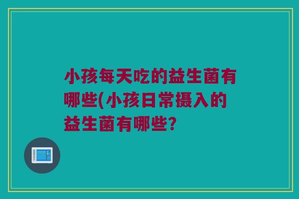 小孩每天吃的益生菌有哪些(小孩日常摄入的益生菌有哪些？