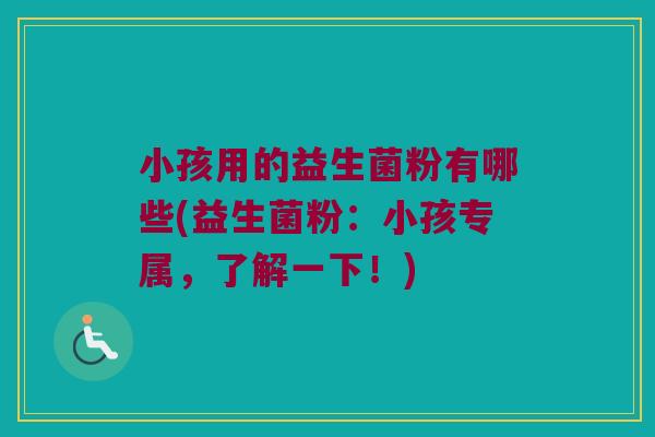 小孩用的益生菌粉有哪些(益生菌粉：小孩专属，了解一下！)
