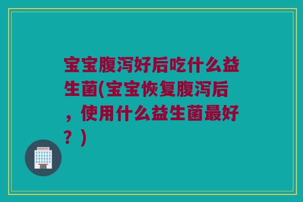 宝宝腹泻好后吃什么益生菌(宝宝恢复腹泻后，使用什么益生菌最好？)
