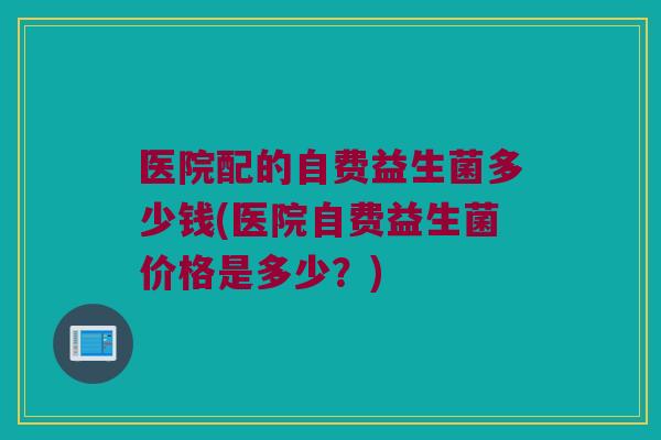 医院配的自费益生菌多少钱(医院自费益生菌价格是多少?) 医院配的自费益生菌多少钱(医院自费益生菌价格是多少?)
