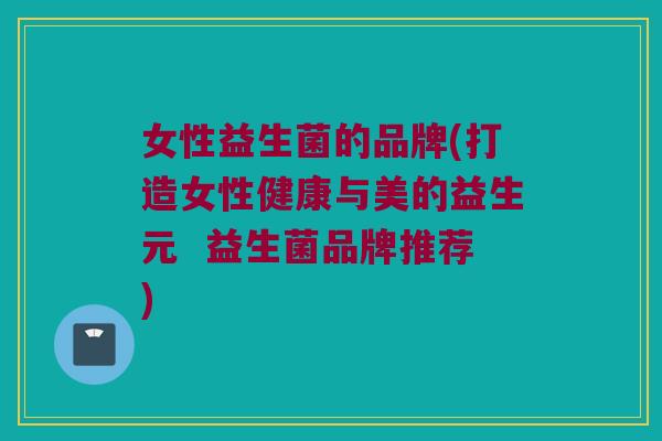 女性益生菌的品牌(打造女性健康与美的益生元  益生菌品牌推荐)