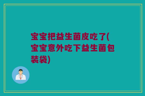 宝宝把益生菌皮吃了(宝宝意外吃下益生菌包装袋) 宝宝把益生菌皮吃了(宝宝意外吃下益生菌包装袋)