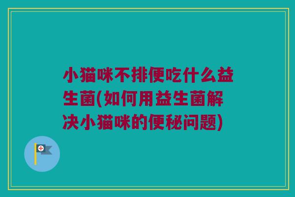 小猫咪不排便吃什么益生菌(如何用益生菌解决小猫咪的便秘问题)