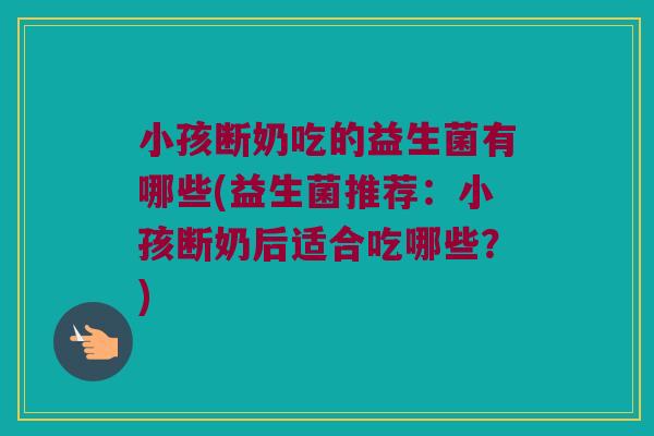 小孩断奶吃的益生菌有哪些(益生菌推荐：小孩断奶后适合吃哪些？)