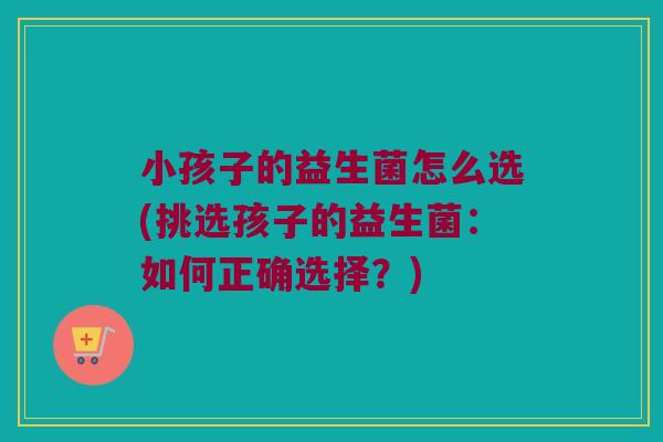 小孩子的益生菌怎么选(挑选孩子的益生菌：如何正确选择？)