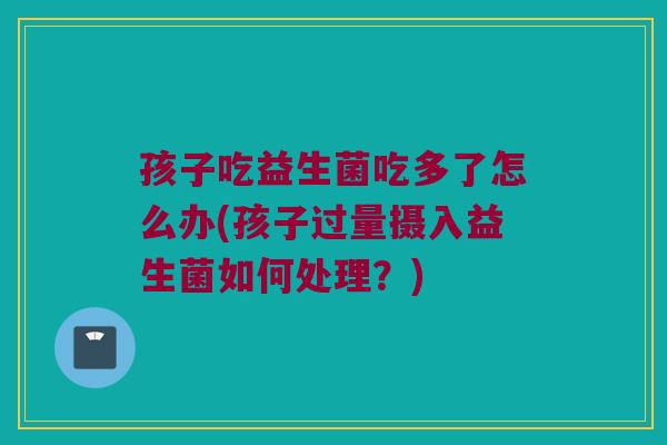 孩子吃益生菌吃多了怎么办(孩子过量摄入益生菌如何处理？)