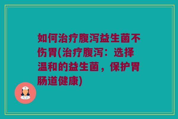 如何治疗腹泻益生菌不伤胃(治疗腹泻：选择温和的益生菌，保护胃肠道健康)