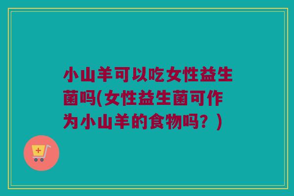 小山羊可以吃女性益生菌吗(女性益生菌可作为小山羊的食物吗？)