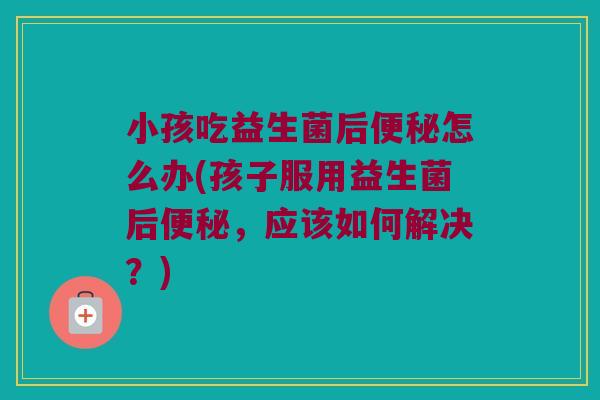 小孩吃益生菌后怎么办(孩子服用益生菌后,应该如何解决?) 小孩吃益生菌后怎么办(孩子服用益生菌后,应该如何解决?)