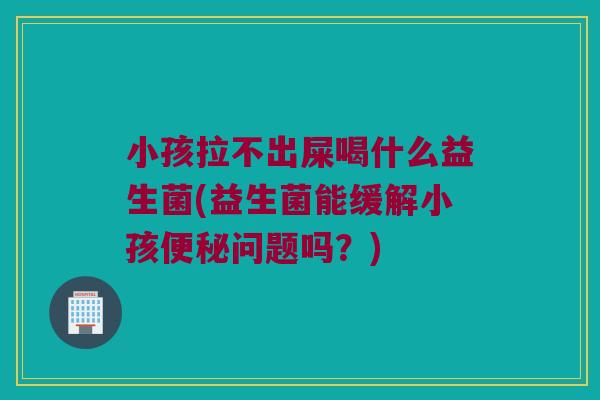 小孩拉不出屎喝什么益生菌(益生菌能缓解小孩问题吗?) 小孩拉不出屎喝什么益生菌(益生菌能缓解小孩问题吗?)