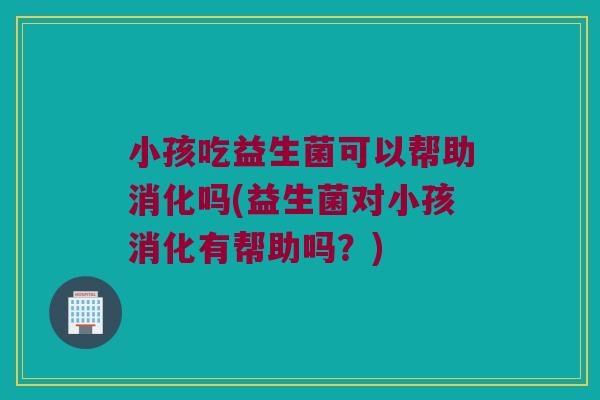 小孩吃益生菌可以帮助消化吗(益生菌对小孩消化有帮助吗？)