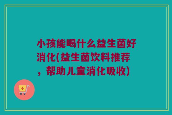 小孩能喝什么益生菌好消化(益生菌饮料推荐，帮助儿童消化吸收)