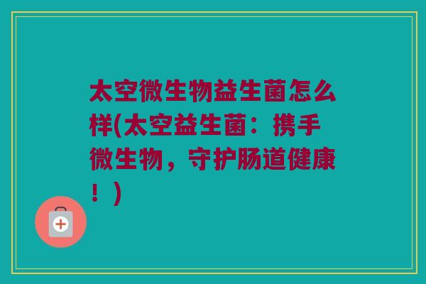 太空微生物益生菌怎么样(太空益生菌:携手微生物,守护肠道健康!) 太空微生物益生菌怎么样(太空益生菌:携手微生物,守护肠道健康!)