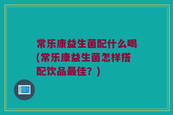 常乐康益生菌配什么喝(常乐康益生菌怎样搭配饮品最佳？)