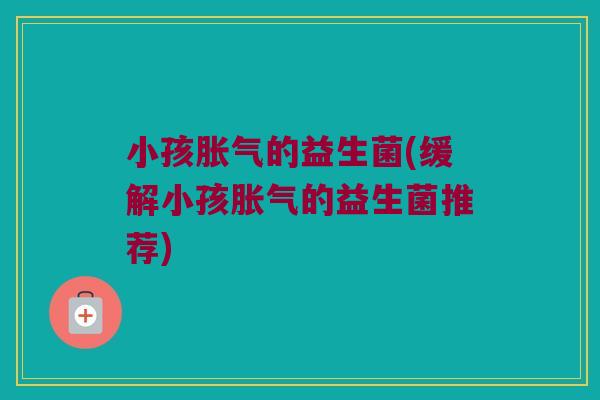 小孩胀气的益生菌(缓解小孩胀气的益生菌推荐)