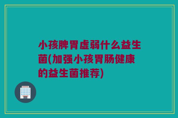 小孩脾胃虚弱什么益生菌(加强小孩健康的益生菌推荐) 小孩脾胃虚弱什么益生菌(加强小孩健康的益生菌推荐)