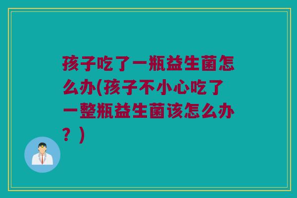 孩子吃了一瓶益生菌怎么办(孩子不小心吃了一整瓶益生菌该怎么办？)