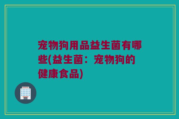 宠物狗用品益生菌有哪些(益生菌:宠物狗的健康食品) 宠物狗用品益生菌有哪些(益生菌:宠物狗的健康食品)