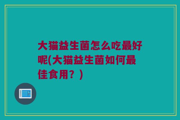 大猫益生菌怎么吃最好呢(大猫益生菌如何最佳食用？)