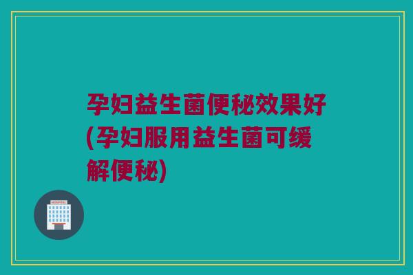 孕妇益生菌效果好(孕妇服用益生菌可缓解)