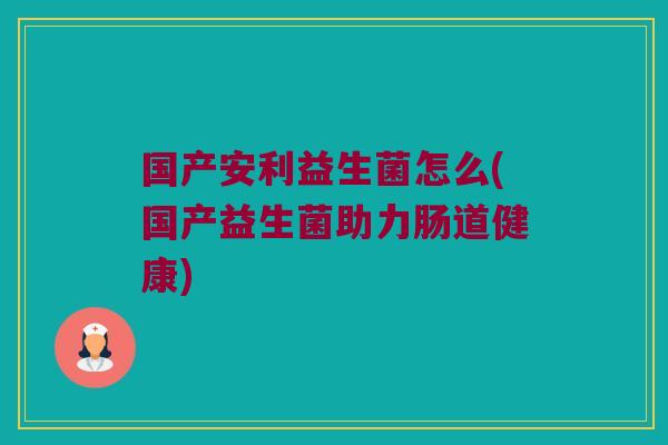 国产安利益生菌怎么(国产益生菌助力肠道健康) 国产安利益生菌怎么(国产益生菌助力肠道健康)