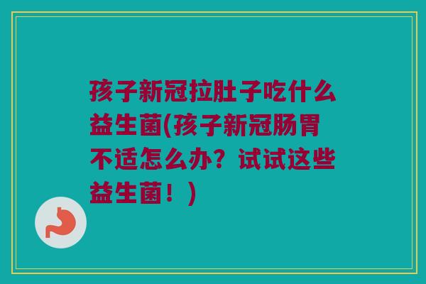孩子新冠拉肚子吃什么益生菌(孩子新冠肠胃不适怎么办？试试这些益生菌！)
