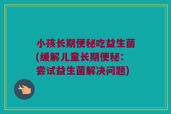 小孩长期便秘吃益生菌(缓解儿童长期便秘：尝试益生菌解决问题)