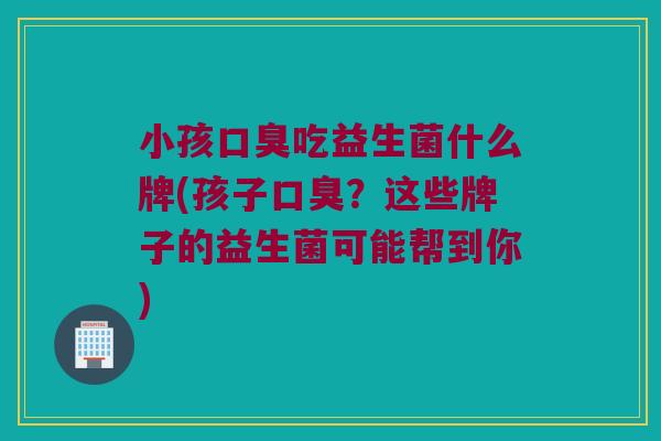 小孩吃益生菌什么牌(孩子?这些牌子的益生菌可能帮到你) 小孩吃益生菌什么牌(孩子?这些牌子的益生菌可能帮到你)
