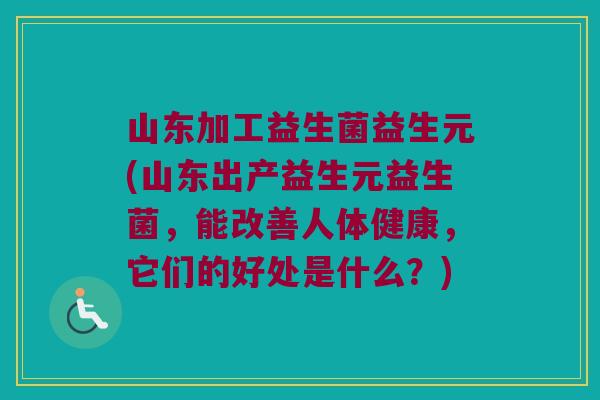 山东加工益生菌益生元(山东出产益生元益生菌，能改善人体健康，它们的好处是什么？)