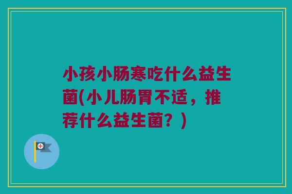 小孩小肠寒吃什么益生菌(小儿肠胃不适，推荐什么益生菌？)