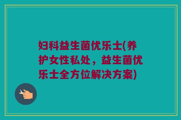 妇科益生菌优乐士(养护女性私处，益生菌优乐士全方位解决方案)