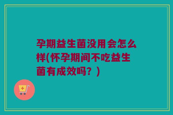 孕期益生菌没用会怎么样(怀孕期间不吃益生菌有成效吗？)