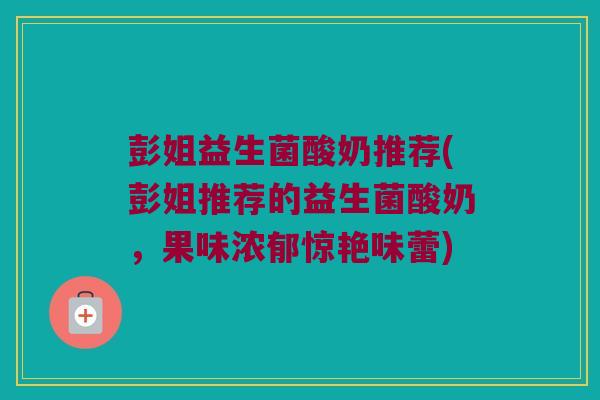 彭姐益生菌酸奶推荐(彭姐推荐的益生菌酸奶，果味浓郁惊艳味蕾)