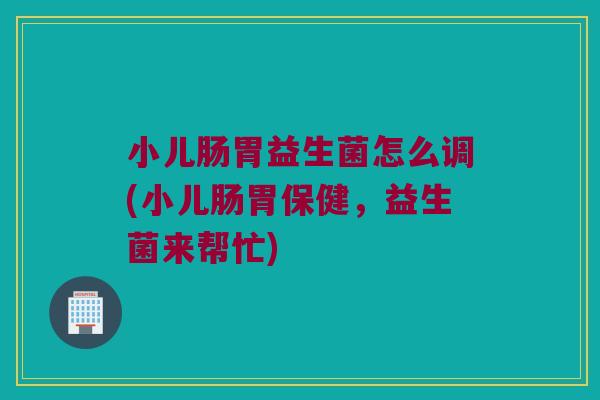 小儿肠胃益生菌怎么调(小儿肠胃保健,益生菌来帮忙) 小儿肠胃益生菌怎么调(小儿肠胃保健,益生菌来帮忙)