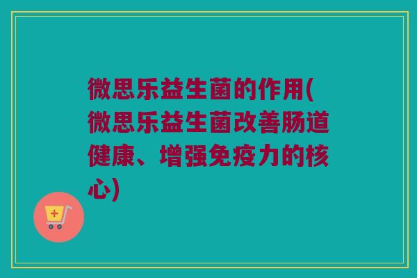 微思乐益生菌的作用(微思乐益生菌改善肠道健康、增强免疫力的核心)