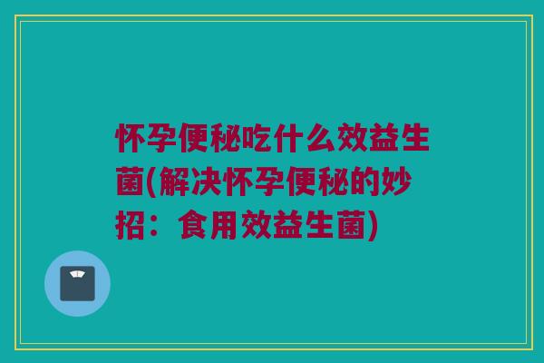 怀孕吃什么效益生菌(解决怀孕的妙招:食用效益生菌) 怀孕吃什么效益生菌(解决怀孕的妙招:食用效益生菌)