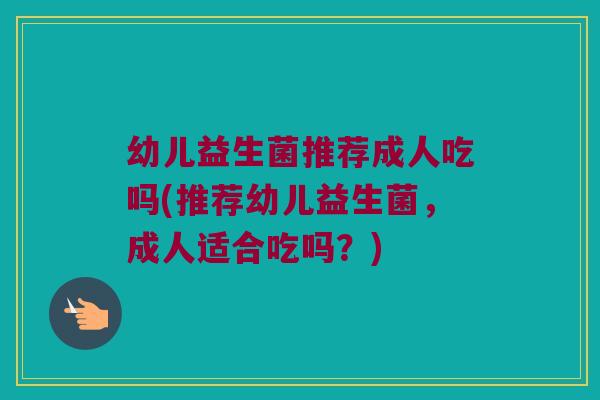 幼儿益生菌推荐成人吃吗(推荐幼儿益生菌，成人适合吃吗？)