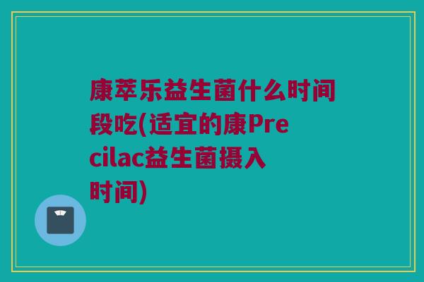 康萃乐益生菌什么时间段吃(适宜的康Precilac益生菌摄入时间)